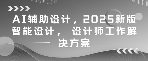 AI辅助设计，2025新版智能设计， 设计师工作解决方案-轻创副业圈