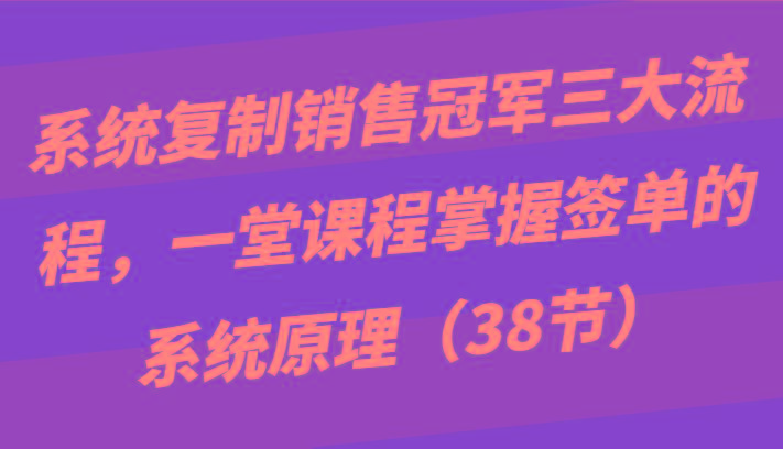 系统复制销售冠军三大流程，一堂课程掌握签单的系统原理(38节)-轻创副业圈