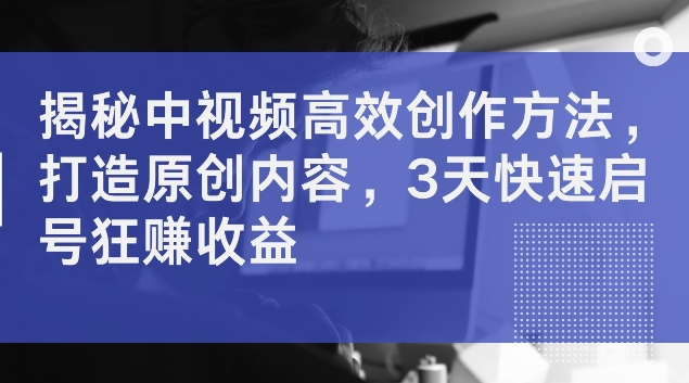 揭秘中视频高效创作方法，打造原创内容，3天快速启号狂赚收益【揭秘】-轻创副业圈