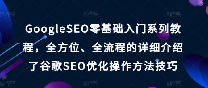 GoogleSEO零基础入门系列教程，全方位、全流程的详细介绍了谷歌SEO优化操作方法技巧-轻创副业圈