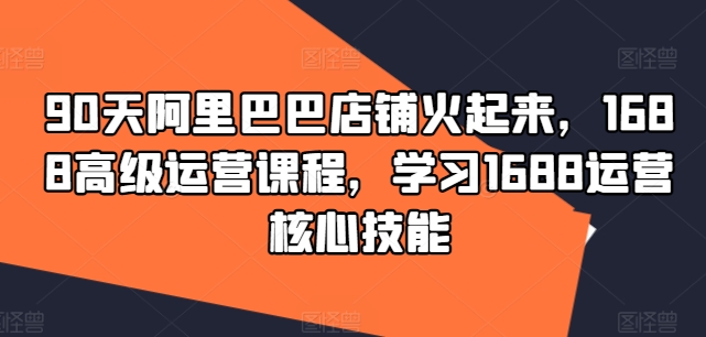 90天阿里巴巴店铺火起来，1688高级运营课程，学习1688运营核心技能-轻创副业圈