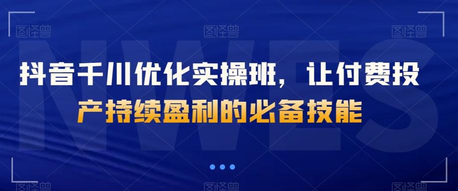 抖音千川优化实操班，让付费投产持续盈利的必备技能-轻创副业圈