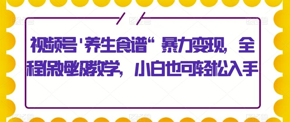 视频号’养生食谱“暴力变现，全程保姆级教学，小白也可轻松入手-轻创副业圈