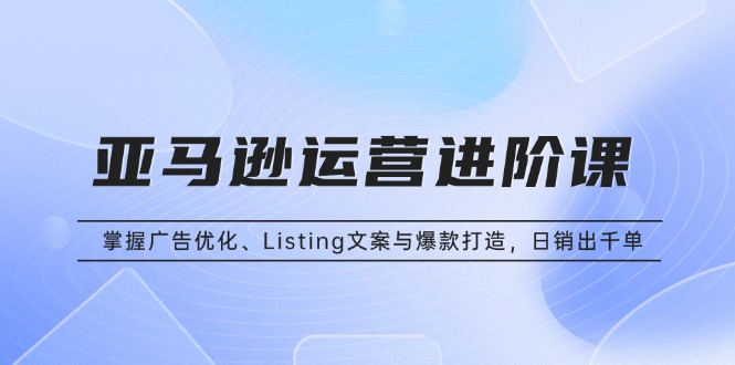 亚马逊运营进阶课：掌握广告优化、Listing文案与爆款打造，日销出千单-轻创副业圈
