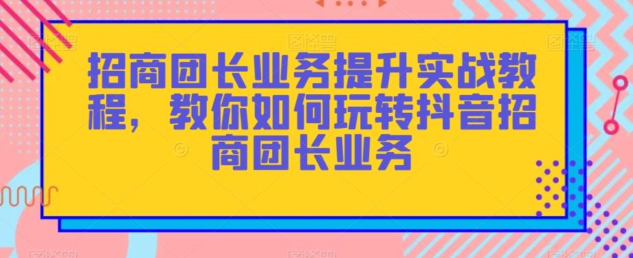 招商团长业务提升实战教程，教你如何玩转抖音招商团长业务-轻创副业圈