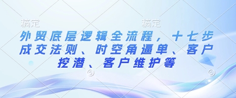 外贸底层逻辑全流程，十七步成交法则、时空角逼单、客户挖潜、客户维护等-轻创副业圈
