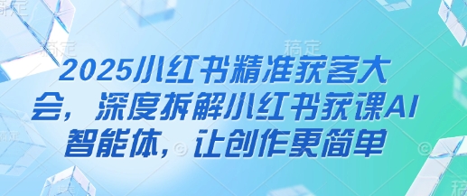 2025小红书精准获客大会，深度拆解小红书获课AI智能体，让创作更简单-轻创副业圈