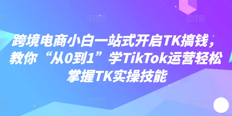 跨境电商小白一站式开启TK搞钱，教你“从0到1”学TikTok运营轻松掌握TK实操技能-轻创副业圈