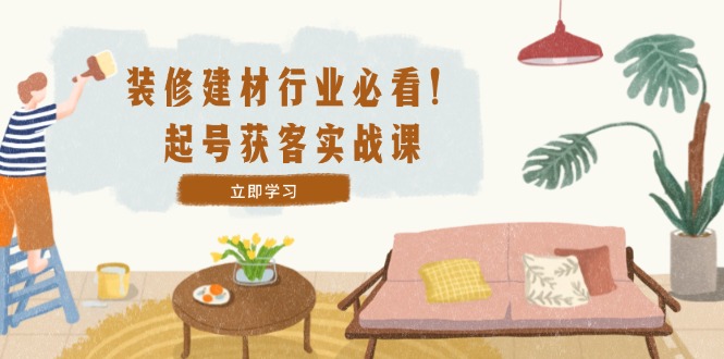 装修-建材行业必看！起号获客实战课：精准定位+爆款视频+高效运营-轻创副业圈