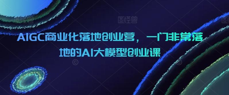 AIGC商业化落地创业营，一门非常落地的AI大模型创业课-轻创副业圈