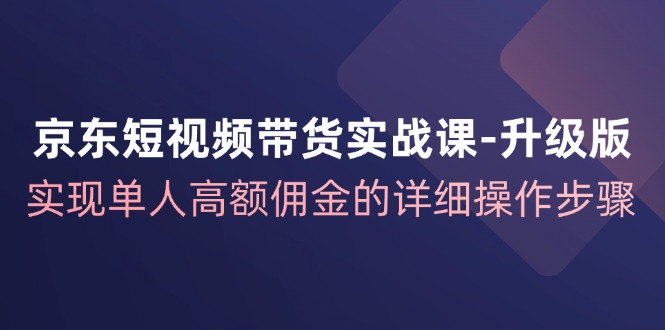 京东短视频带货实战课升级版，实现单人高额佣金的详细操作步骤-轻创副业圈