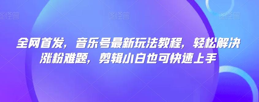 全网首发，音乐号最新玩法教程，轻松解决涨粉难题，剪辑小白也可快速上手-轻创副业圈