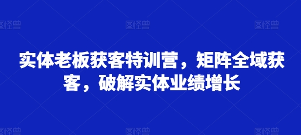 实体老板获客特训营，矩阵全域获客，破解实体业绩增长-轻创副业圈