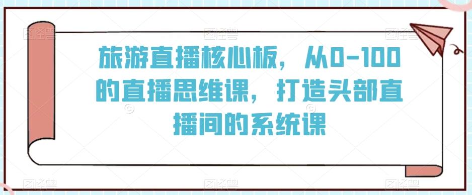 旅游直播核心板，从0-100的直播思维课，打造头部直播间的系统课-轻创副业圈