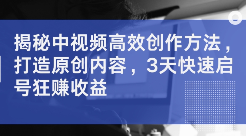 揭秘中视频高效创作方法，打造原创内容，3天快速启号狂赚收益-轻创副业圈
