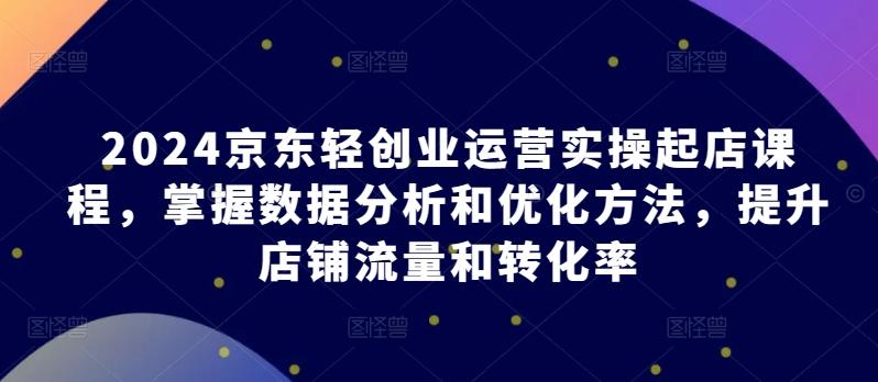 2024京东轻创业运营实操起店课程，掌握数据分析和优化方法，提升店铺流量和转化率-轻创副业圈