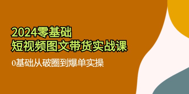2024零基础·短视频图文带货实战课：0基础从破圈到爆单实操(35节课-轻创副业圈