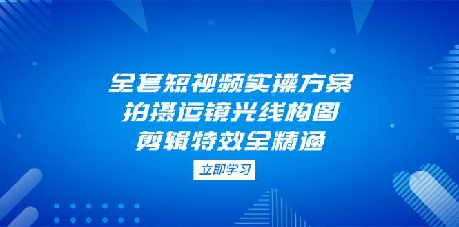 全套短视频实操方案，拍摄运镜光线构图，剪辑特效全精通-轻创副业圈