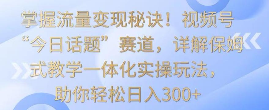 掌握流量变现秘诀！视频号“今日话题”赛道，详解保姆式教学一体化实操玩法，助你轻松日入300+【揭秘】-轻创副业圈