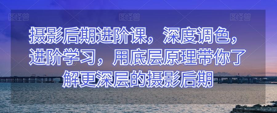 摄影后期进阶课，深度调色，进阶学习，用底层原理带你了解更深层的摄影后期-轻创副业圈