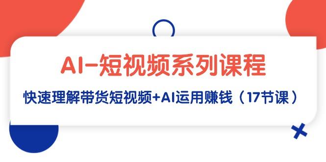 (9315期)AI-短视频系列课程，快速理解带货短视频+AI运用赚钱(17节课)-轻创副业圈