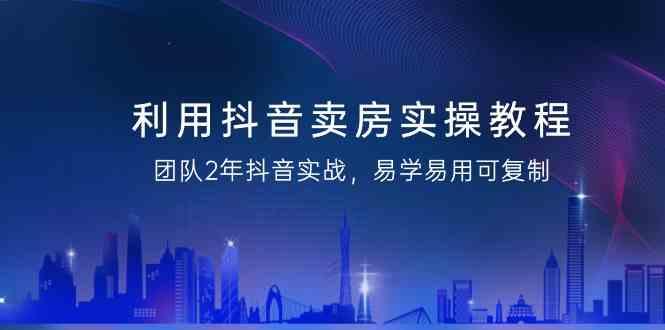 利用抖音卖房实操教程，团队2年抖音实战，易学易用可复制(无水印课程)-轻创副业圈