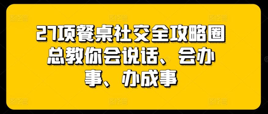 27项餐桌社交全攻略圈总教你会说话、会办事、办成事-轻创副业圈