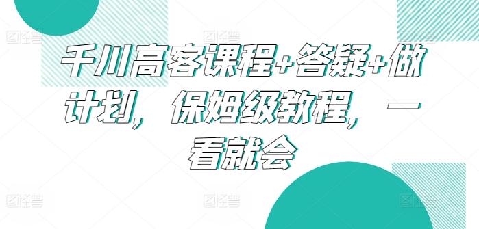 千川高客课程+答疑+做计划，保姆级教程，一看就会-轻创副业圈