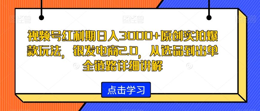 视频号红利期日入3000+原创实拍爆款玩法，银发电商2.0，从选品到出单全链路详细讲解【揭秘】-轻创副业圈