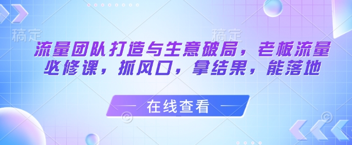 流量团队打造与生意破局，老板流量必修课，抓风口，拿结果，能落地-轻创副业圈