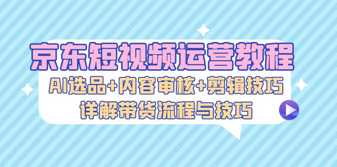 京东短视频运营教程：AI选品+内容审核+剪辑技巧，详解带货流程与技巧-轻创副业圈