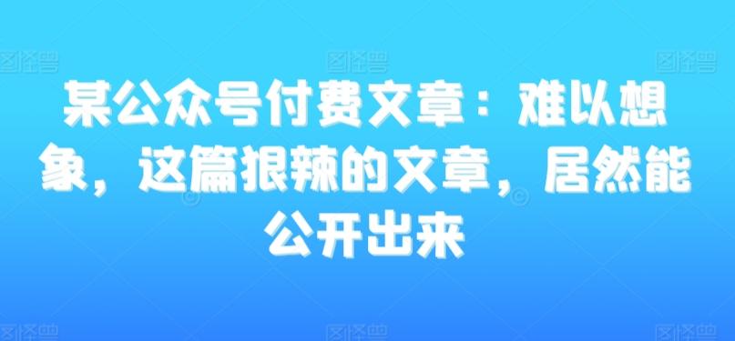 某公众号付费文章：难以想象，这篇狠辣的文章，居然能公开出来-轻创副业圈