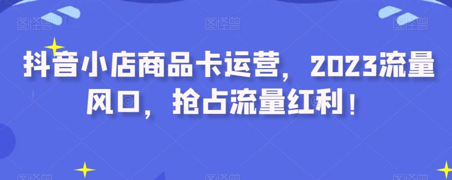 抖音小店商品卡运营，2023流量风口，抢占流量红利！-轻创副业圈