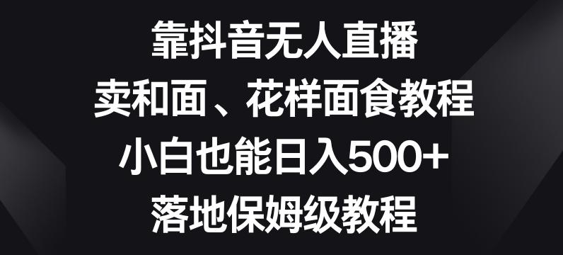 靠抖音无人直播，卖和面、花样面试教程，小白也能日入500+，落地保姆级教程【揭秘】-轻创副业圈