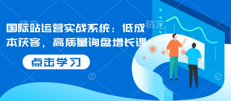 国际站运营实战系统：低成本获客，高质量询盘增长课-轻创副业圈