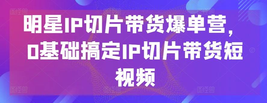 明星IP切片带货爆单营，0基础搞定IP切片带货短视频-轻创副业圈