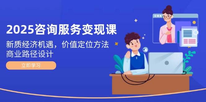 2025咨询服务变现课：新质经济机遇，价值定位方法，商业路径设计-轻创副业圈
