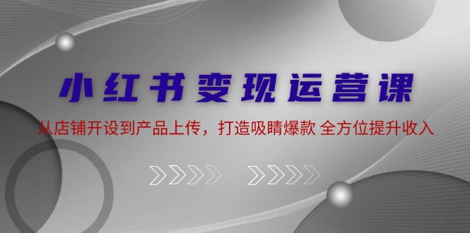 小红书变现运营课：从店铺开设到产品上传，打造吸睛爆款 全方位提升收入-轻创副业圈