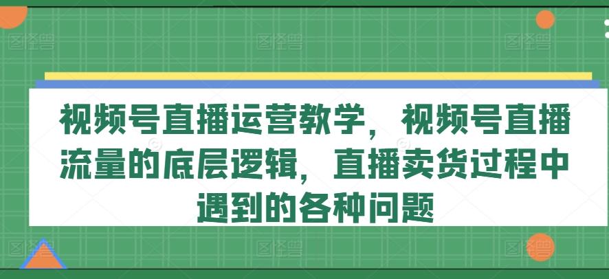 视频号直播运营教学，视频号直播流量的底层逻辑，直播卖货过程中遇到的各种问题-轻创副业圈