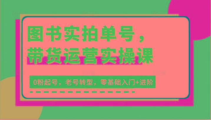 图书实拍单号，带货运营实操课：0粉起号，老号转型，零基础入门+进阶-轻创副业圈