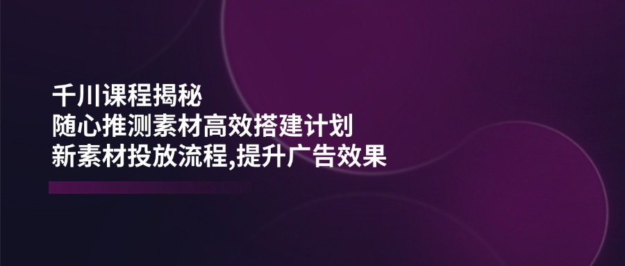 千川课程揭秘：随心推测素材高效搭建计划,新素材投放流程,提升广告效果-轻创副业圈