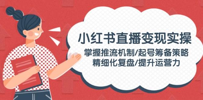小红书直播变现实操：掌握推流机制/起号筹备策略/精细化复盘/提升运营力-轻创副业圈