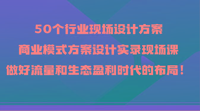 50个行业现场设计方案，商业模式方案设计实录现场课，做好流量和生态盈利时代的布局！-轻创副业圈