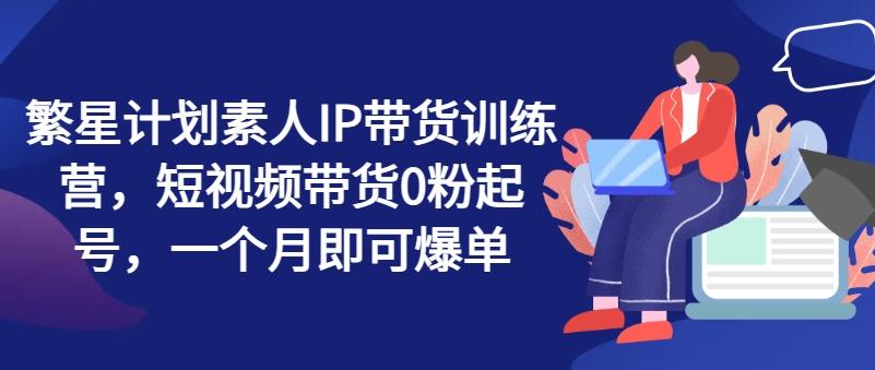 繁星计划素人IP带货训练营，短视频带货0粉起号，一个月即可爆单-轻创副业圈