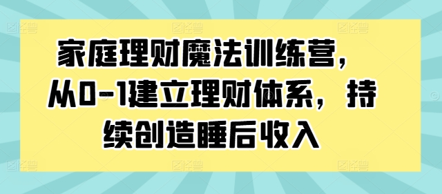 家庭理财魔法训练营，从0-1建立理财体系，持续创造睡后收入-轻创副业圈