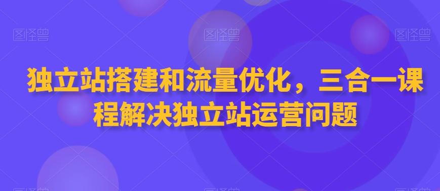 独立站搭建和流量优化，三合一课程解决独立站运营问题-轻创副业圈