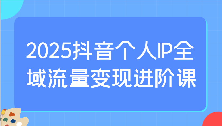 2025抖音个人IP全域流量变现进阶课：选爆品、抖音付费投流、千川投流实操及优化等-轻创副业圈