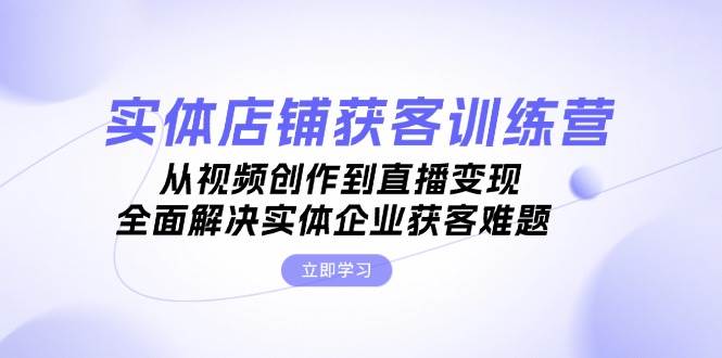 实体店铺获客特训营：从视频创作到直播变现，全面解决实体企业获客难题-轻创副业圈