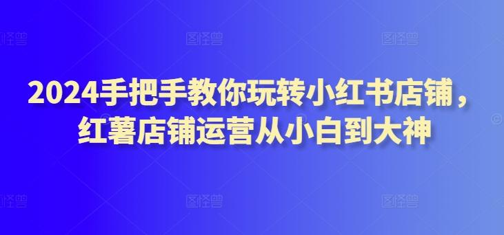 2024手把手教你玩转小红书店铺，红薯店铺运营从小白到大神-轻创副业圈