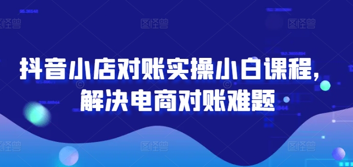 抖音小店对账实操小白课程，解决电商对账难题-轻创副业圈